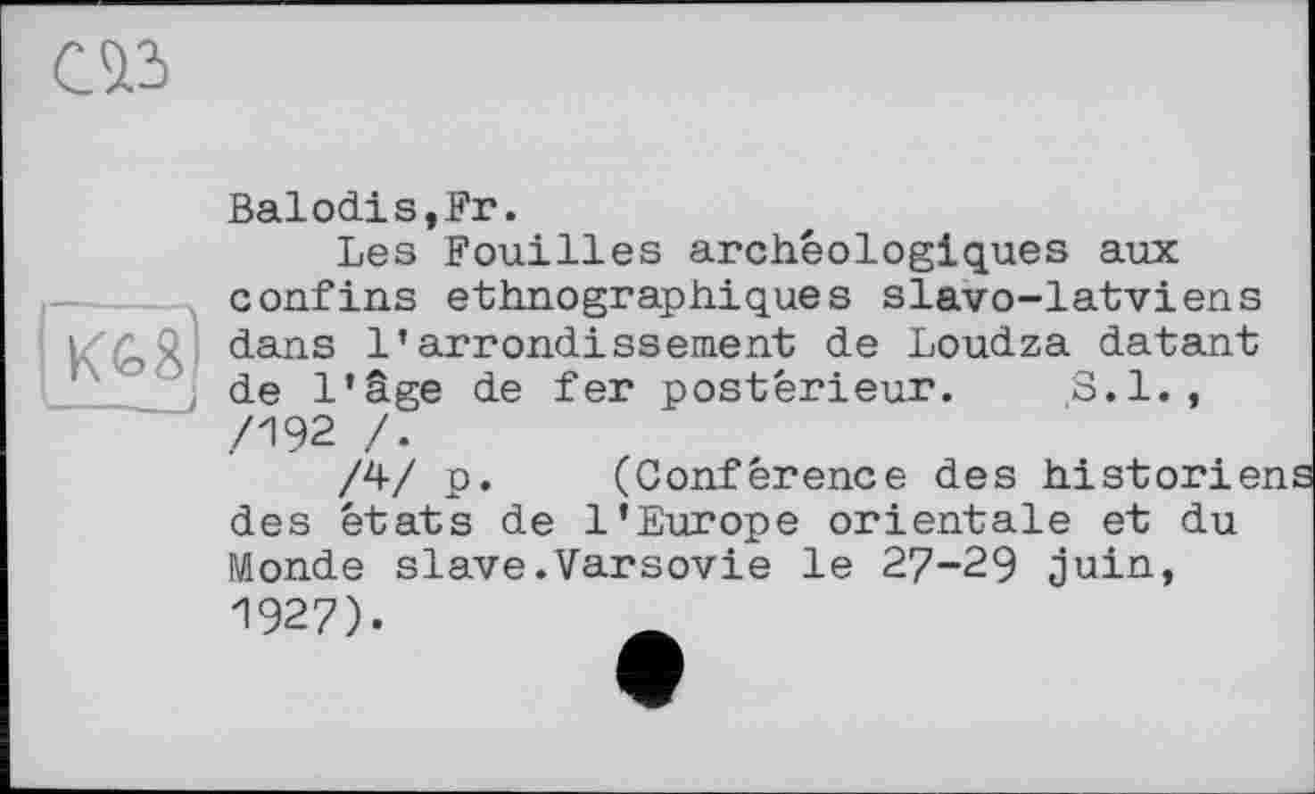 ﻿Cà3
Balodis,Fr.
Les Fouilles archéologiques aux confins ethnographiques slavo-latviens dans l’arrondissement de Loudza datant
de l’âge de fer postérieur. S.l.,
/4/ p. (Conférence des historb des états de l’Europe orientale et du Monde slave.Varsovie le 27-29 juin,
1927).